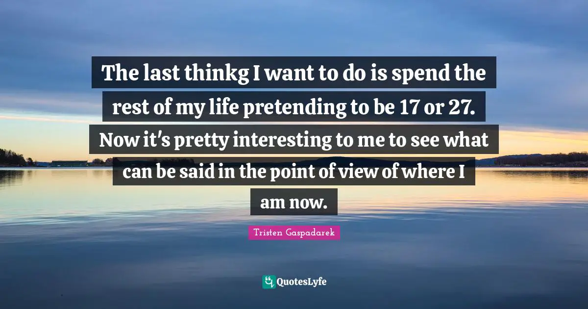 The last thinkg I want to do is spend the rest of my life pretending to be 17 or 27. Now it's pretty interesting to me to see what can be said in the point of view of where I am now.