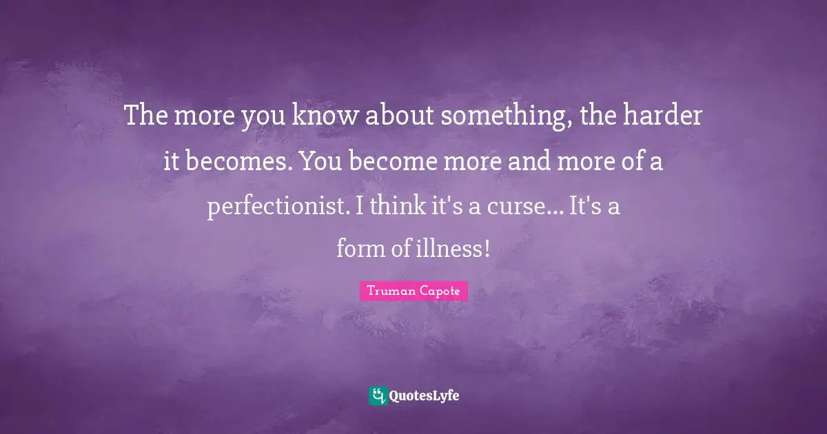The more you know about something, the harder it becomes. You become more and more of a perfectionist. I think it's a curse... It's a form of illness!