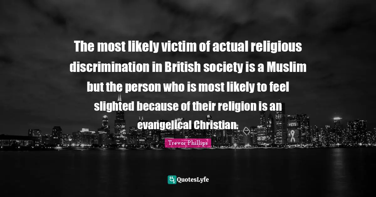Trevor Phillips Quotes: "The most likely victim of actual religious discrimination in British society is a Muslim but the person who is most likely to feel slighted because of their religion is an evangelical Christian."