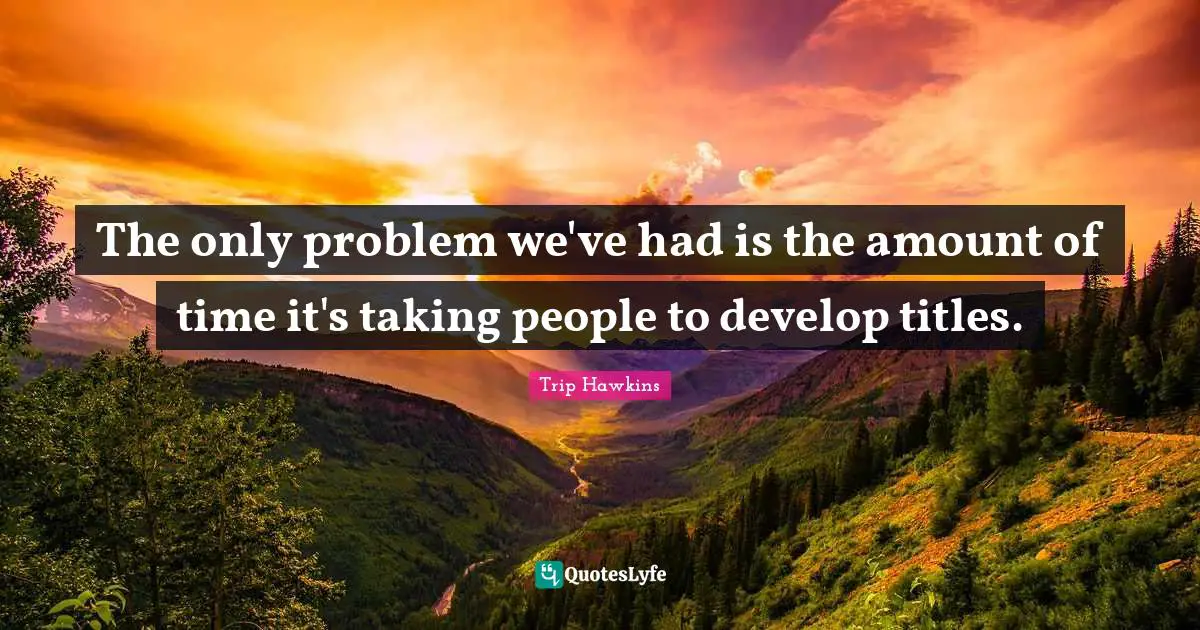 The only problem we've had is the amount of time it's taking people to develop titles.