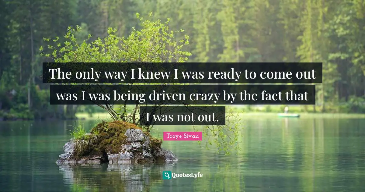 The only way I knew I was ready to come out was I was being driven crazy by the fact that I was not out.