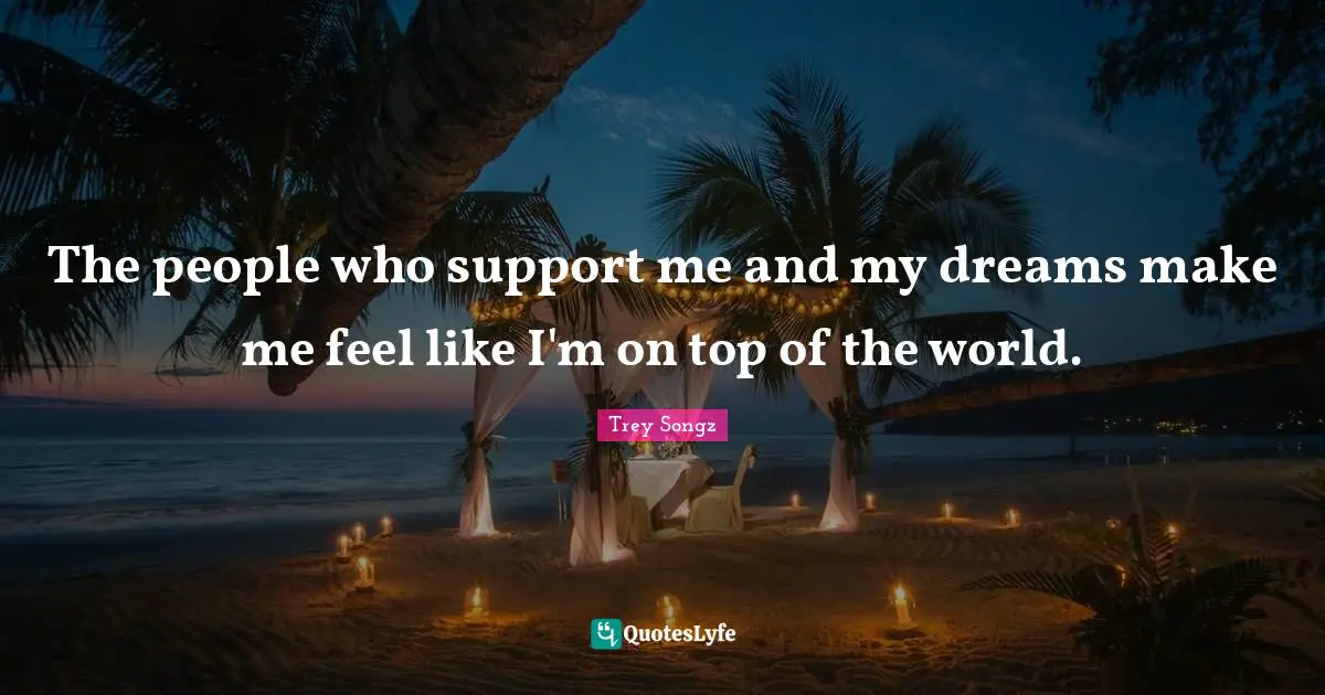 The people who support me and my dreams make me feel like I'm on top of the world.