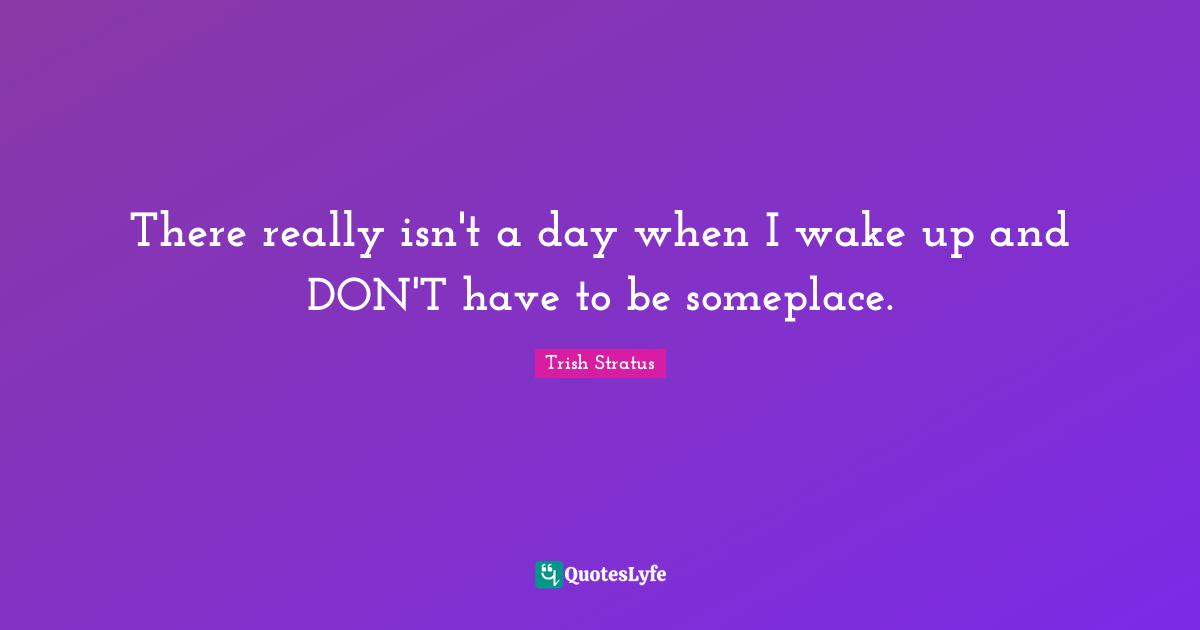 There really isn't a day when I wake up and DON'T have to be someplace.