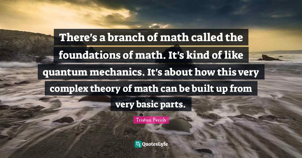 There's a branch of math called the foundations of math. It's kind of like quantum mechanics. It's about how this very complex theory of math can be built up from very basic parts.