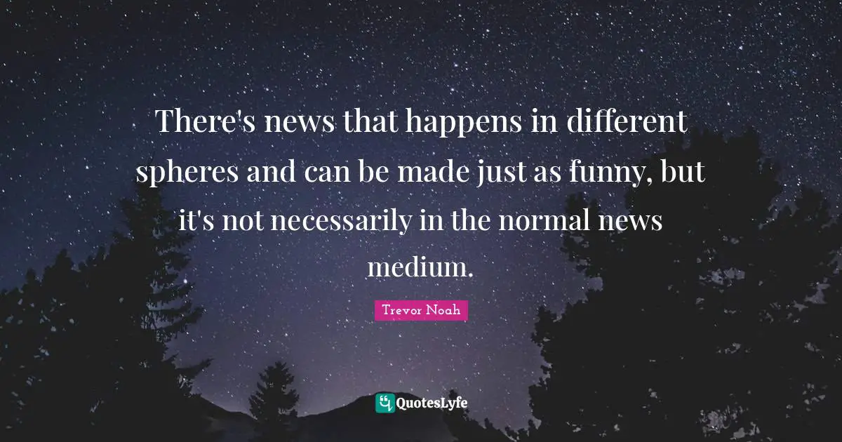 Trevor Noah Quotes: "There's news that happens in different spheres and can be made just as funny, but it's not necessarily in the normal news medium."