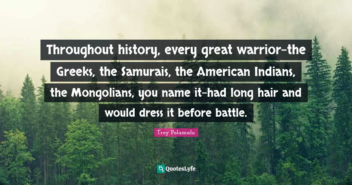 Throughout history, every great warrior-the Greeks, the Samurais, the American Indians, the Mongolians, you name it-had long hair and would dress it before battle.