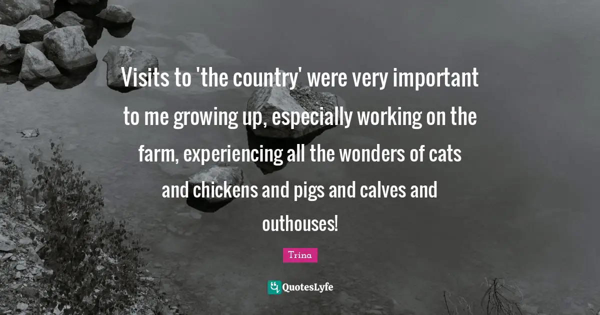 Visits to 'the country' were very important to me growing up, especially working on the farm, experiencing all the wonders of cats and chickens and pigs and calves and outhouses!