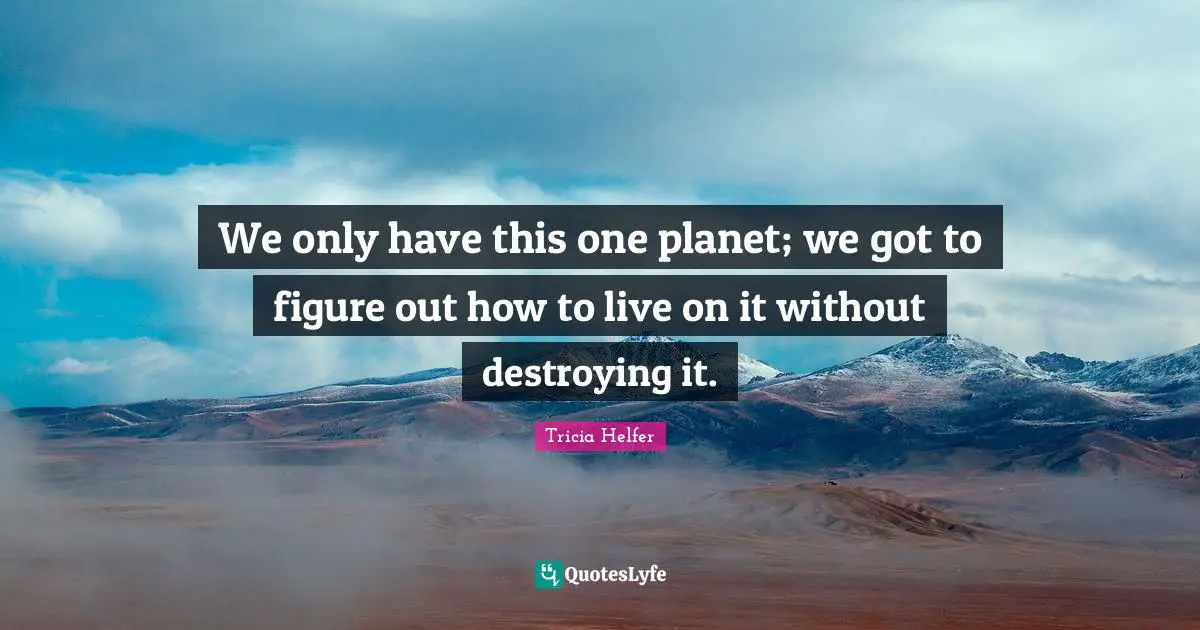Tricia Helfer Quotes: "We only have this one planet; we got to figure out how to live on it without destroying it."