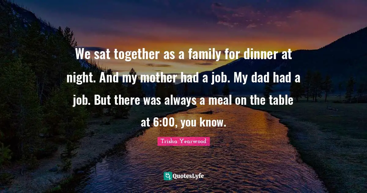 We sat together as a family for dinner at night. And my mother had a job. My dad had a job. But there was always a meal on the table at 6:00, you know.
