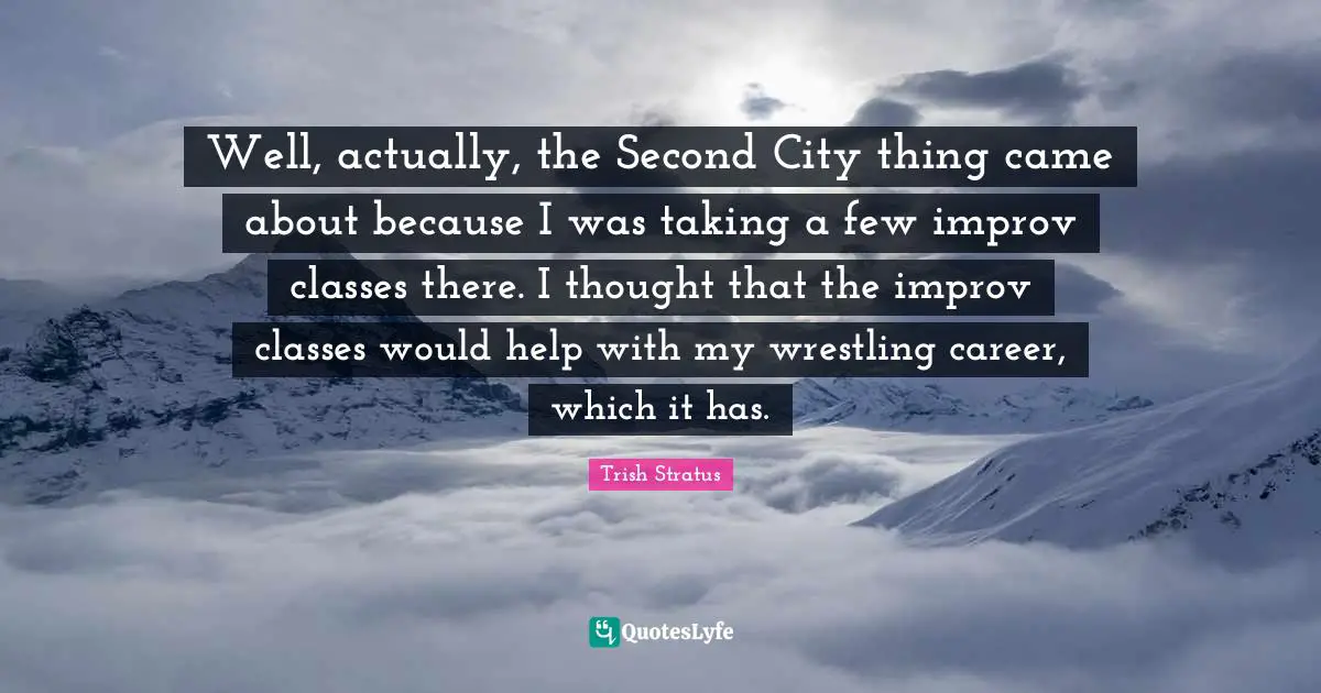 Well, actually, the Second City thing came about because I was taking a few improv classes there. I thought that the improv classes would help with my wrestling career, which it has.