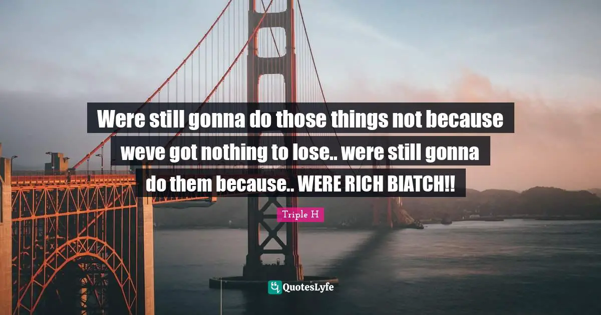 Were still gonna do those things not because weve got nothing to lose.. were still gonna do them because.. WERE RICH BIATCH!!