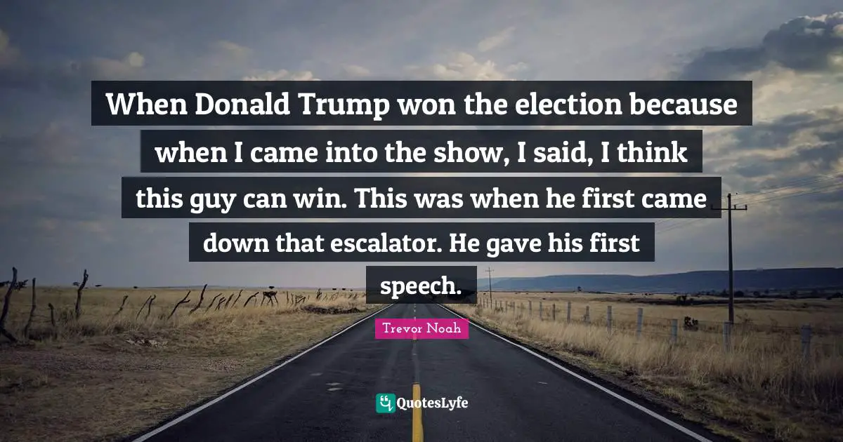 Trevor Noah Quotes: "When Donald Trump won the election because when I came into the show, I said, I think this guy can win. This was when he first came down that escalator. He gave his first speech."