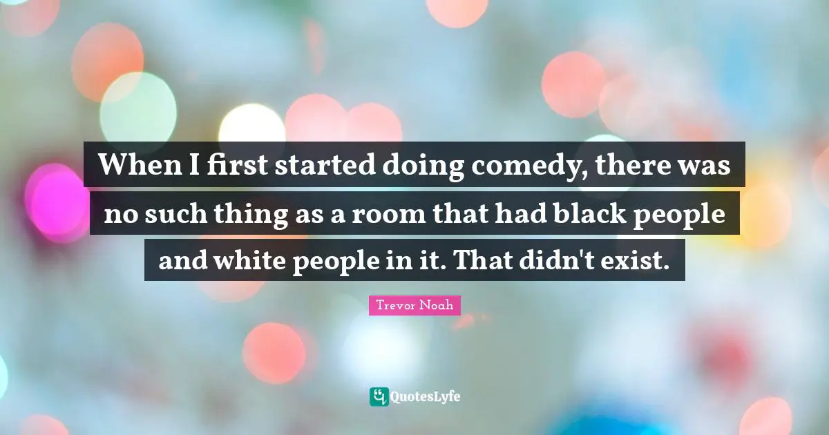 Trevor Noah Quotes: "When I first started doing comedy, there was no such thing as a room that had black people and white people in it. That didn't exist."