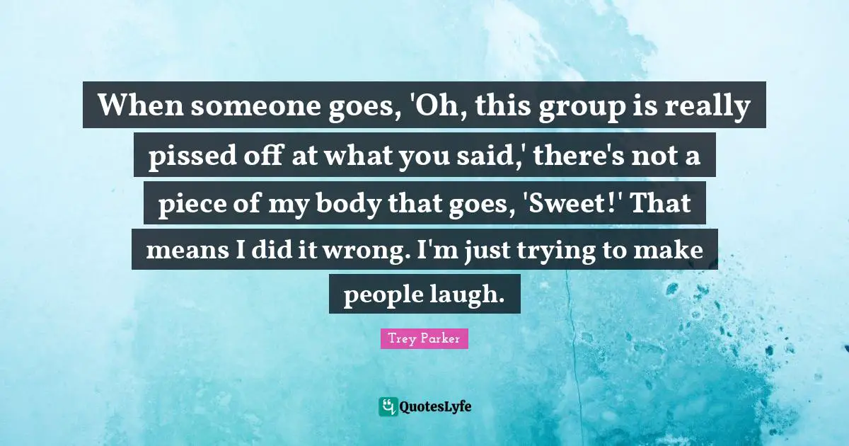 Pissed Off Quotes: "When someone goes, 'Oh, this group is really pissed off at what you said,' there's not a piece of my body that goes, 'Sweet!' That means I did it wrong. I'm just trying to make people laugh."