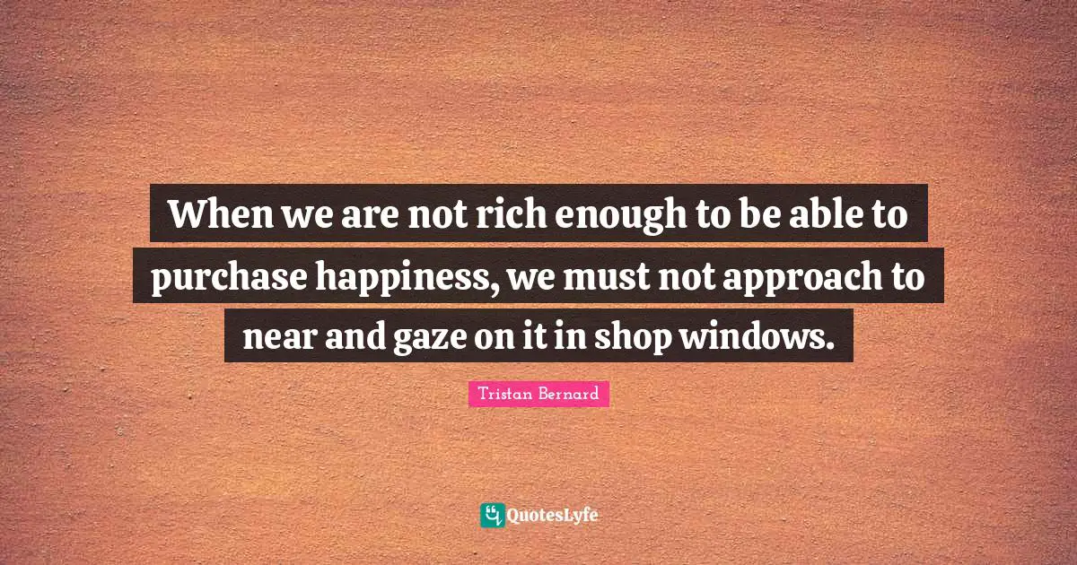 When we are not rich enough to be able to purchase happiness, we must not approach to near and gaze on it in shop windows.