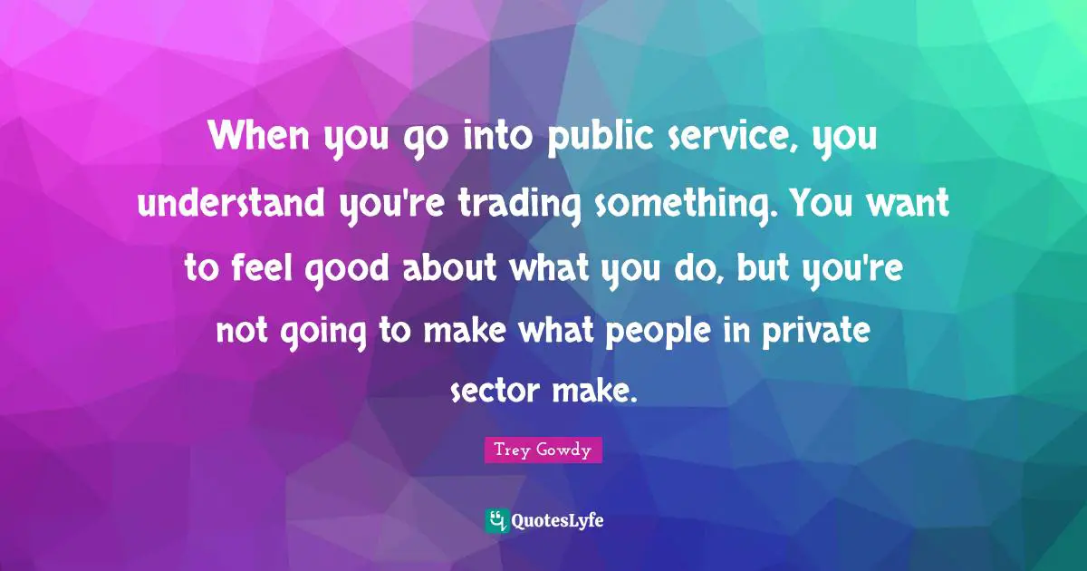 When you go into public service, you understand you're trading something. You want to feel good about what you do, but you're not going to make what people in private sector make.