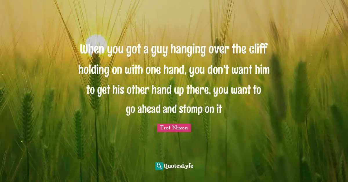 When you got a guy hanging over the cliff holding on with one hand, you don't want him to get his other hand up there, you want to go ahead and stomp on it