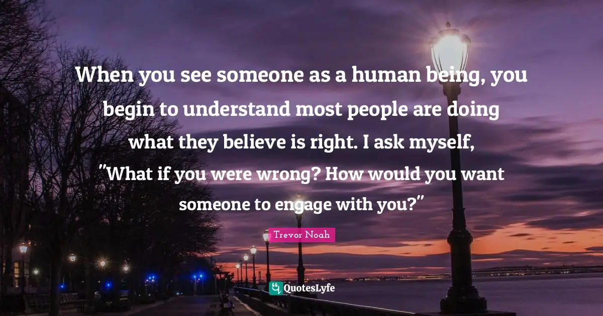 Trevor Noah Quotes: "When you see someone as a human being, you begin to understand most people are doing what they believe is right. I ask myself, "What if you were wrong? How would you want someone to engage with you?""