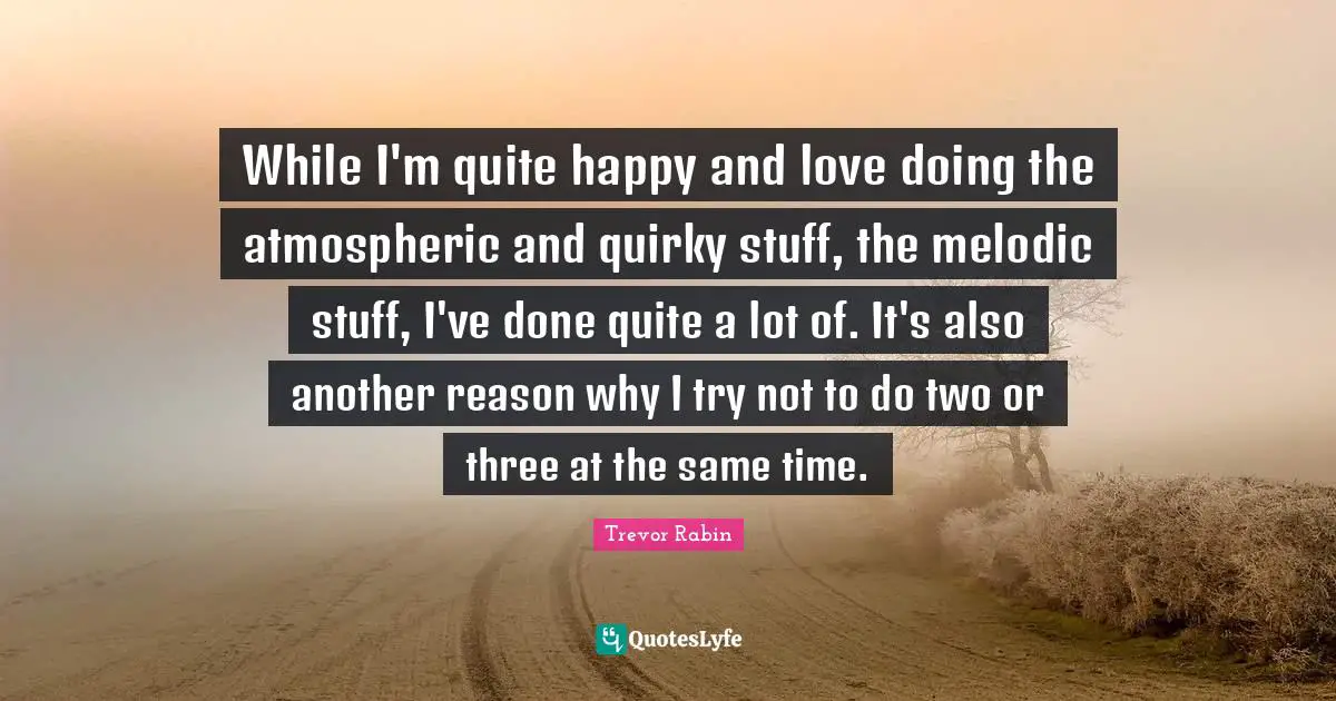 While I'm quite happy and love doing the atmospheric and quirky stuff, the melodic stuff, I've done quite a lot of. It's also another reason why I try not to do two or three at the same time.