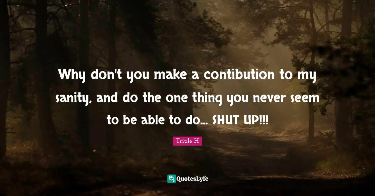 One Thing Quotes: "Why don't you make a contibution to my sanity, and do the one thing you never seem to be able to do... SHUT UP!!!"