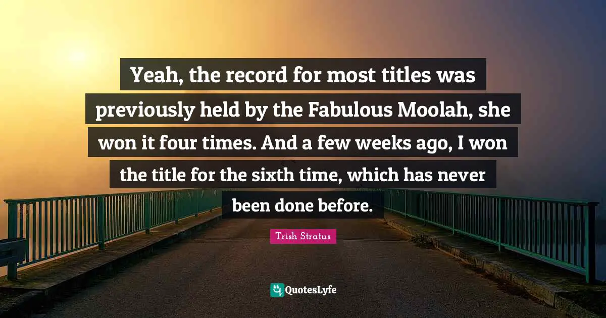 Yeah, the record for most titles was previously held by the Fabulous Moolah, she won it four times. And a few weeks ago, I won the title for the sixth time, which has never been done before.