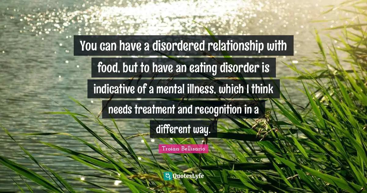 You can have a disordered relationship with food, but to have an eating disorder is indicative of a mental illness, which I think needs treatment and recognition in a different way.