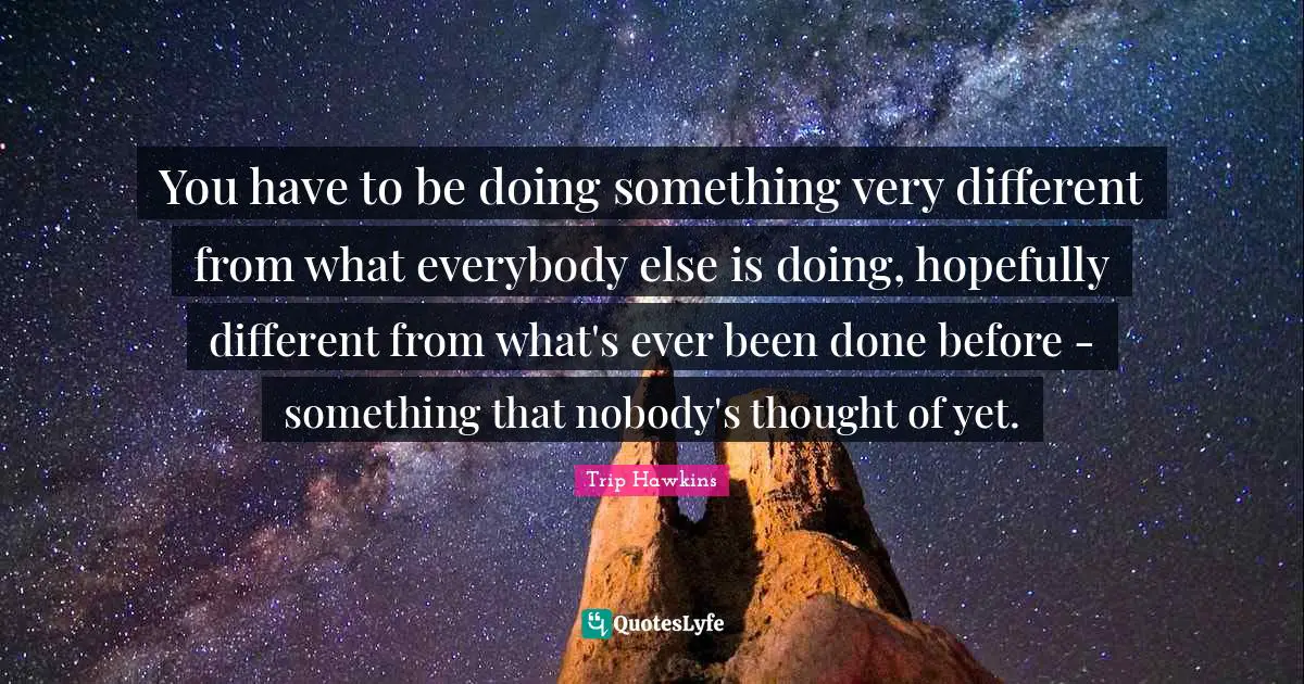 You have to be doing something very different from what everybody else is doing, hopefully different from what's ever been done before - something that nobody's thought of yet.