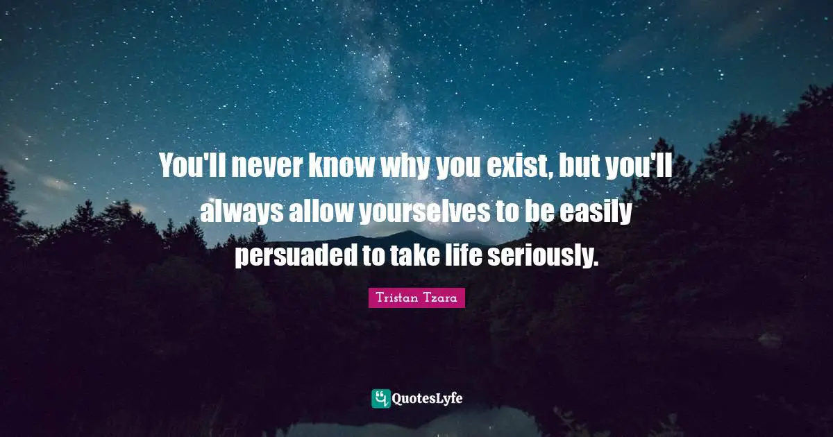 You'll never know why you exist, but you'll always allow yourselves to be easily persuaded to take life seriously.