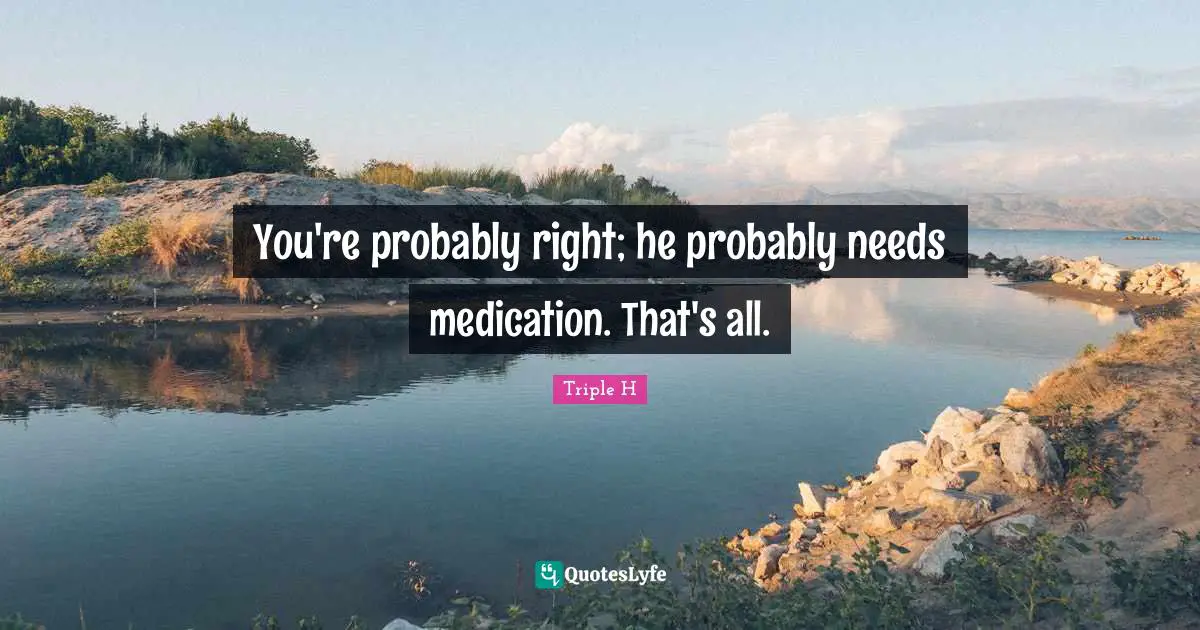 You're probably right; he probably needs medication. That's all.