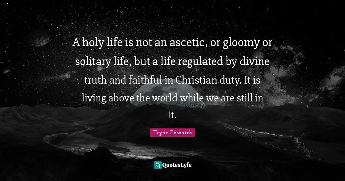 A holy life is not an ascetic, or gloomy or solitary life, but a life regulated by divine truth and faithful in Christian duty. It is living above the world while we are still in it.