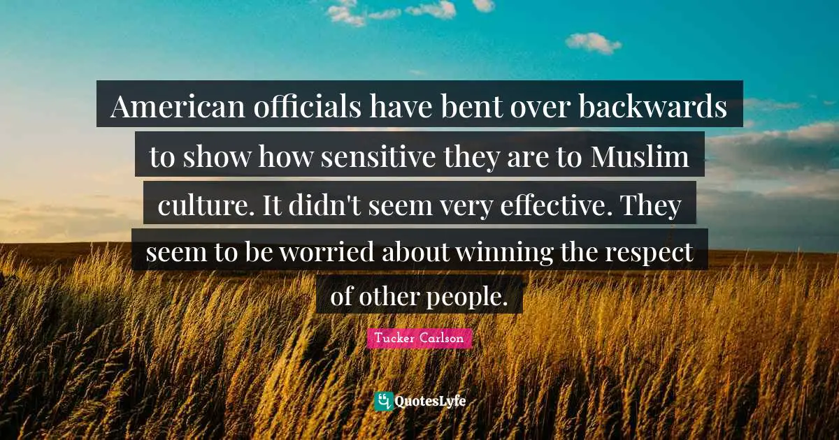 American officials have bent over backwards to show how sensitive they are to Muslim culture. It didn't seem very effective. They seem to be worried about winning the respect of other people.