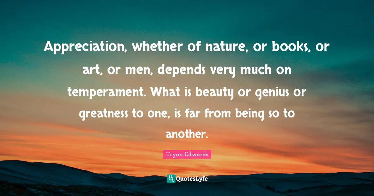 Appreciation, whether of nature, or books, or art, or men, depends very much on temperament. What is beauty or genius or greatness to one, is far from being so to another.