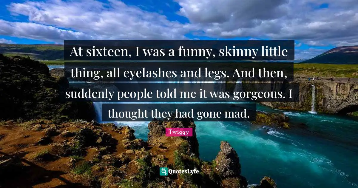 Twiggy Quotes: At sixteen, I was a funny, skinny little thing, all eyelashes and legs. And then, suddenly people told me it was gorgeous. I thought they had gone mad.
