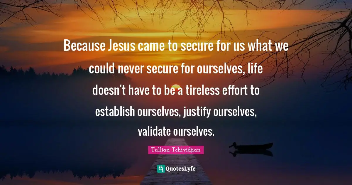 Because Jesus came to secure for us what we could never secure for ourselves, life doesn't have to be a tireless effort to establish ourselves, justify ourselves, validate ourselves.