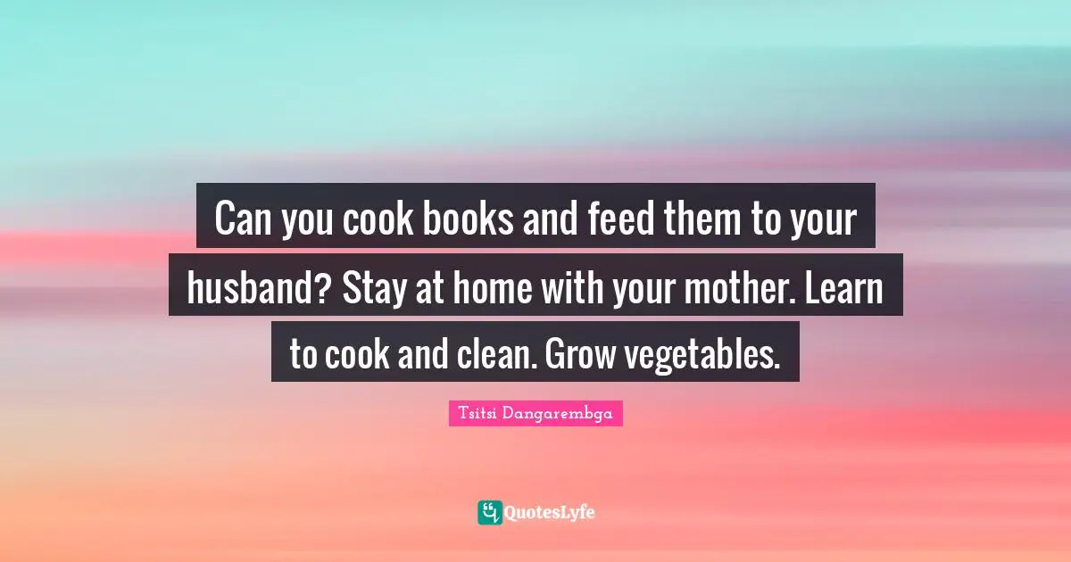 Can you cook books and feed them to your husband? Stay at home with your mother. Learn to cook and clean. Grow vegetables.