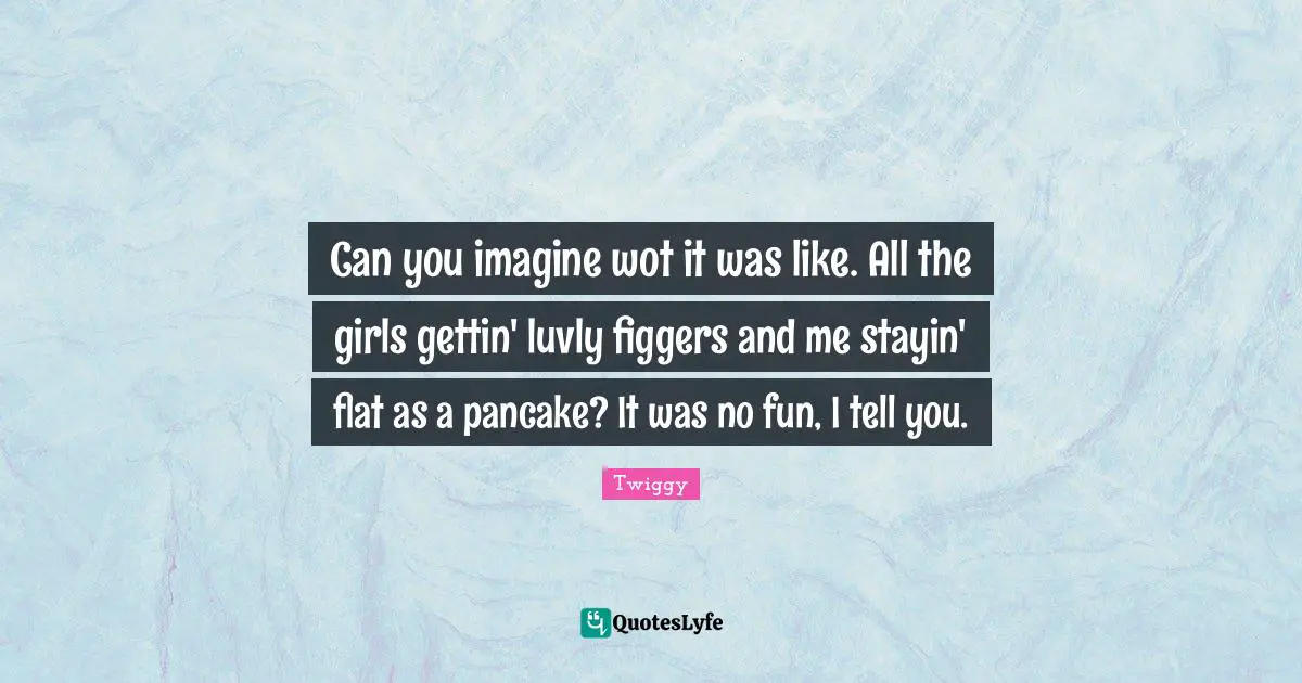 Pancakes Quotes: "Can you imagine wot it was like. All the girls gettin' luvly figgers and me stayin' flat as a pancake? It was no fun, I tell you."