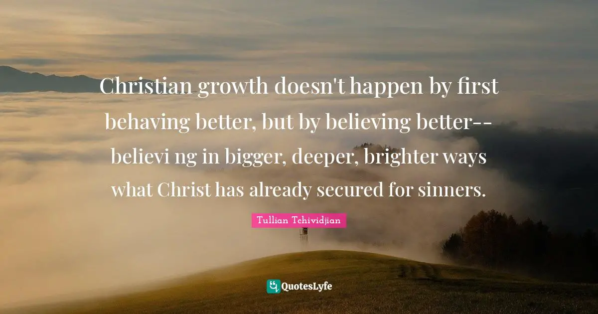 Secured Quotes: "Christian growth doesn't happen by first behaving better, but by believing better--believi ng in bigger, deeper, brighter ways what Christ has already secured for sinners."