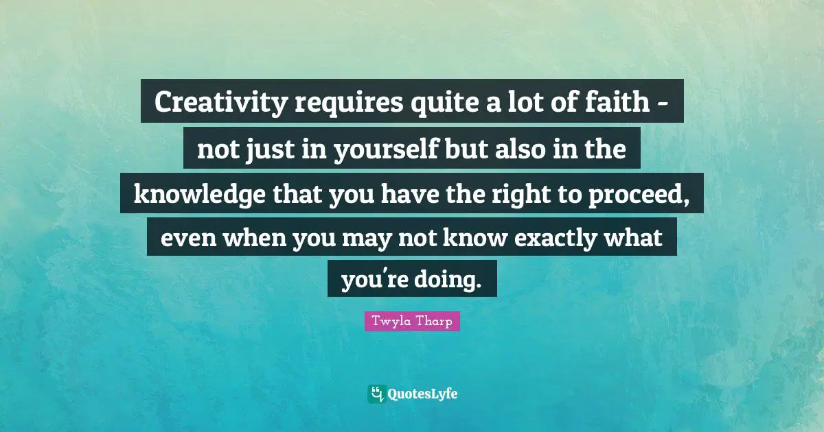 Creativity requires quite a lot of faith - not just in yourself but also in the knowledge that you have the right to proceed, even when you may not know exactly what you're doing.