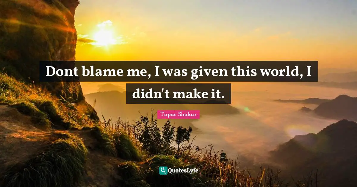 Dont blame me, I was given this world, I didn't make it.