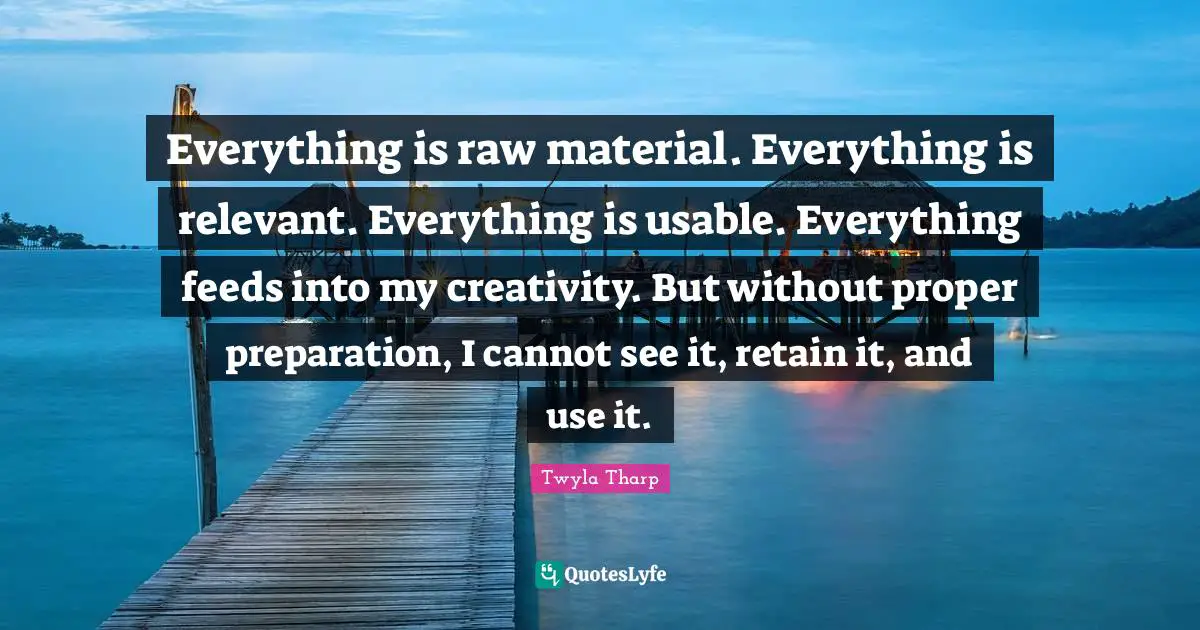 Everything is raw material. Everything is relevant. Everything is usable. Everything feeds into my creativity. But without proper preparation, I cannot see it, retain it, and use it.