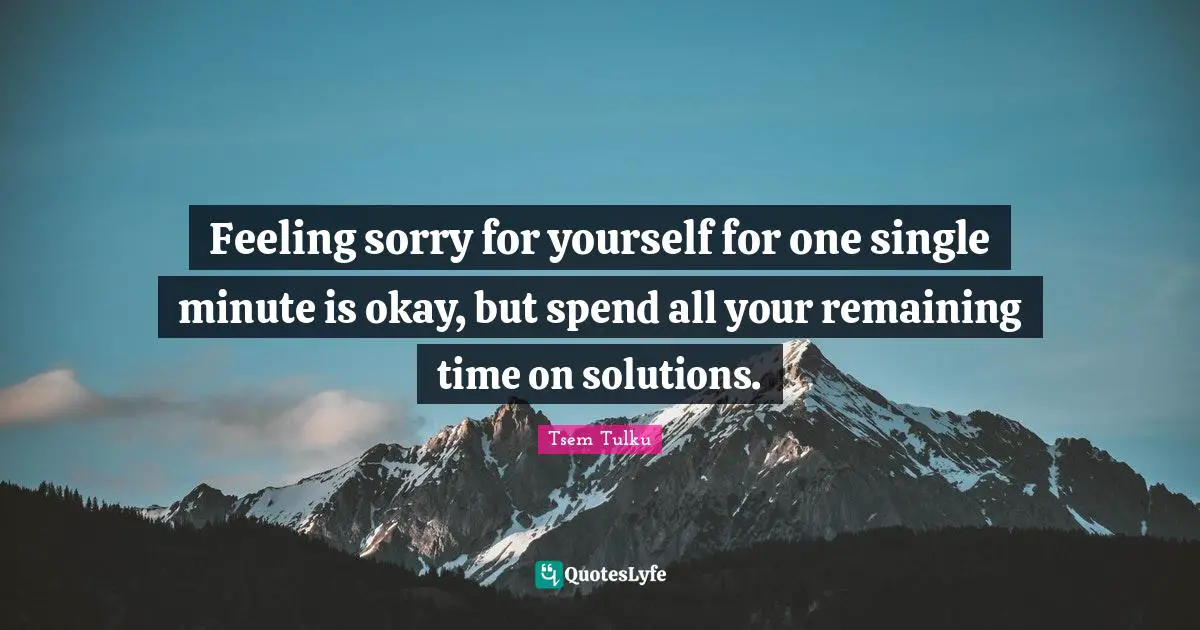 Feeling sorry for yourself for one single minute is okay, but spend all your remaining time on solutions.