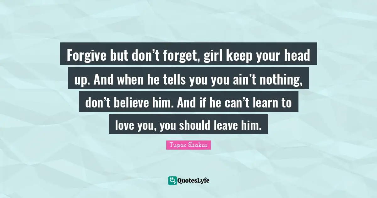 Forgive but don’t forget, girl keep your head up. And when he tells you you ain’t nothing, don’t believe him. And if he can’t learn to love you, you should leave him.