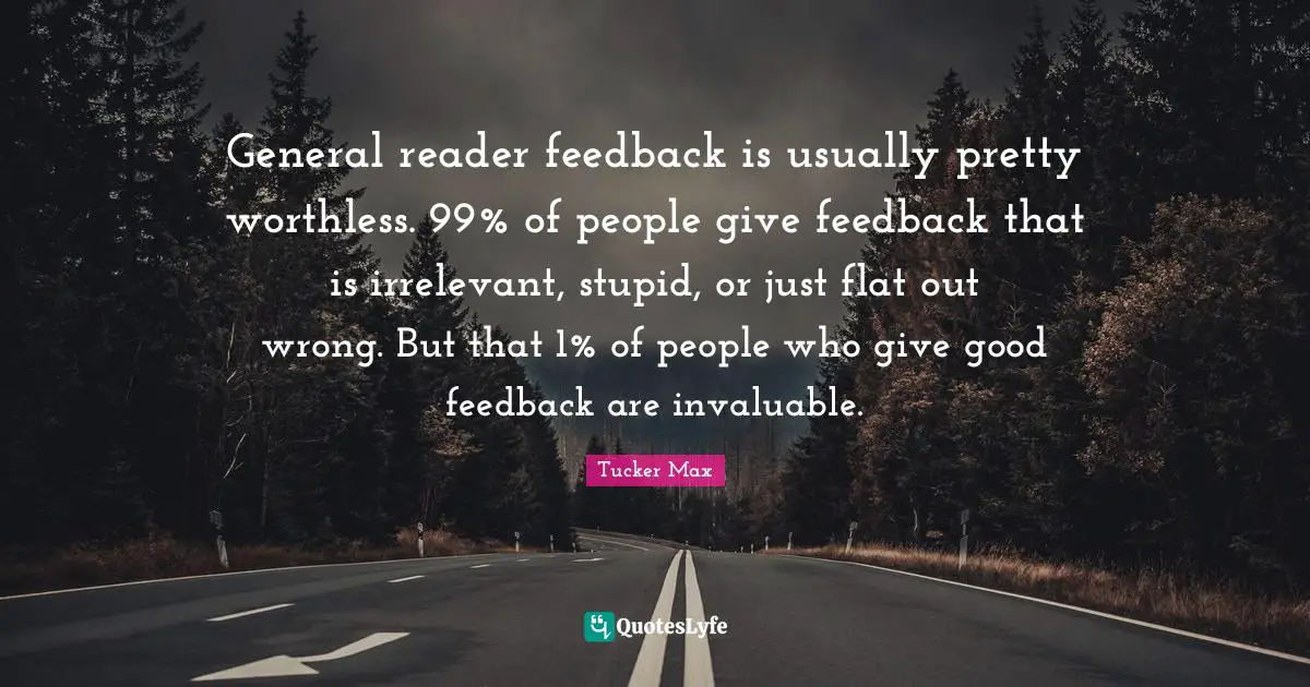 General reader feedback is usually pretty worthless. 99% of people give feedback that is irrelevant, stupid, or just flat out wrong. But that 1% of people who give good feedback are invaluable.