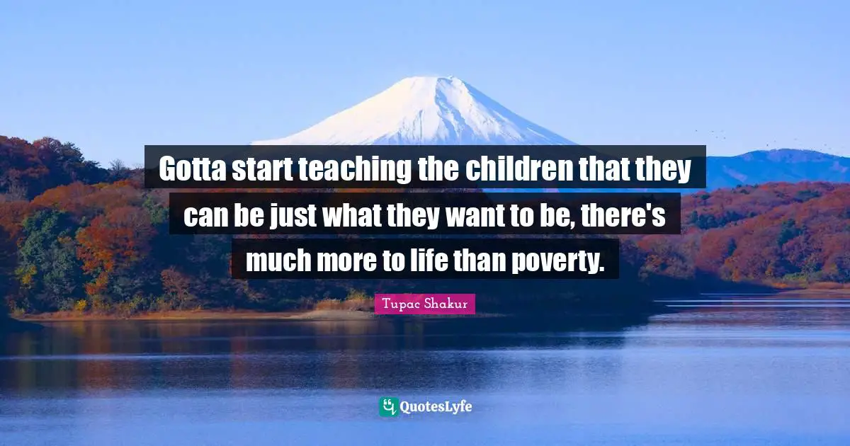 Gotta start teaching the children that they can be just what they want to be, there's much more to life than poverty.