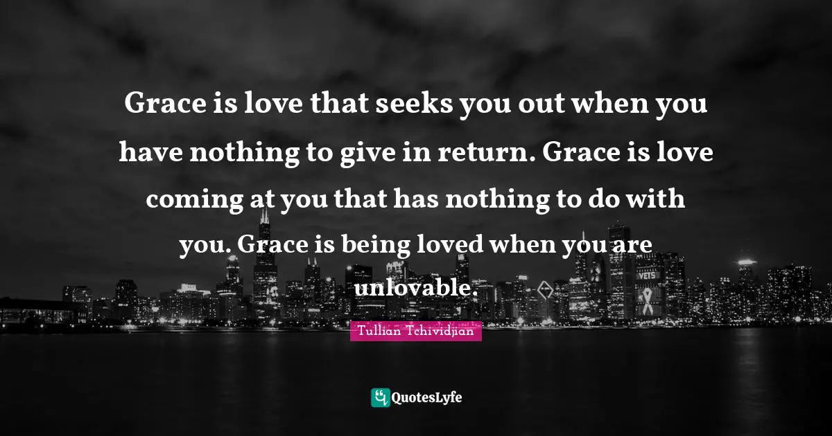 Grace is love that seeks you out when you have nothing to give in return. Grace is love coming at you that has nothing to do with you. Grace is being loved when you are unlovable.