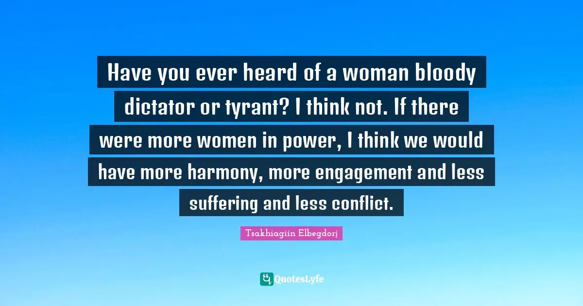 Have you ever heard of a woman bloody dictator or tyrant? I think not. If there were more women in power, I think we would have more harmony, more engagement and less suffering and less conflict.