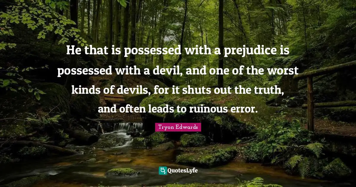 He that is possessed with a prejudice is possessed with a devil, and one of the worst kinds of devils, for it shuts out the truth, and often leads to ruinous error.