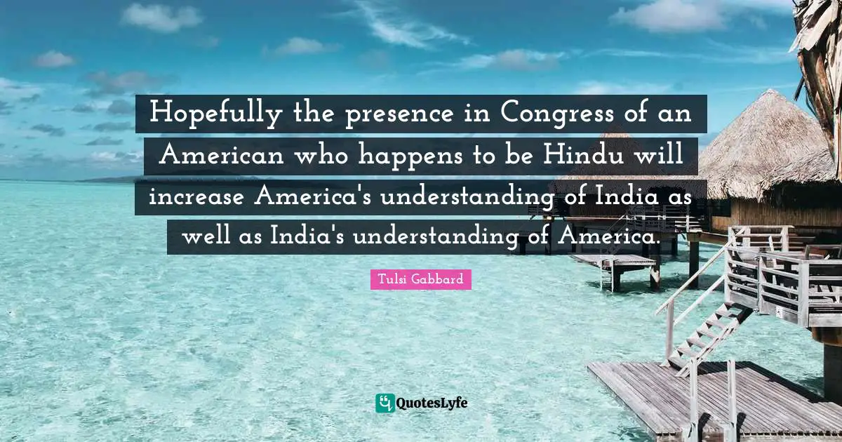 Hopefully the presence in Congress of an American who happens to be Hindu will increase America's understanding of India as well as India's understanding of America.