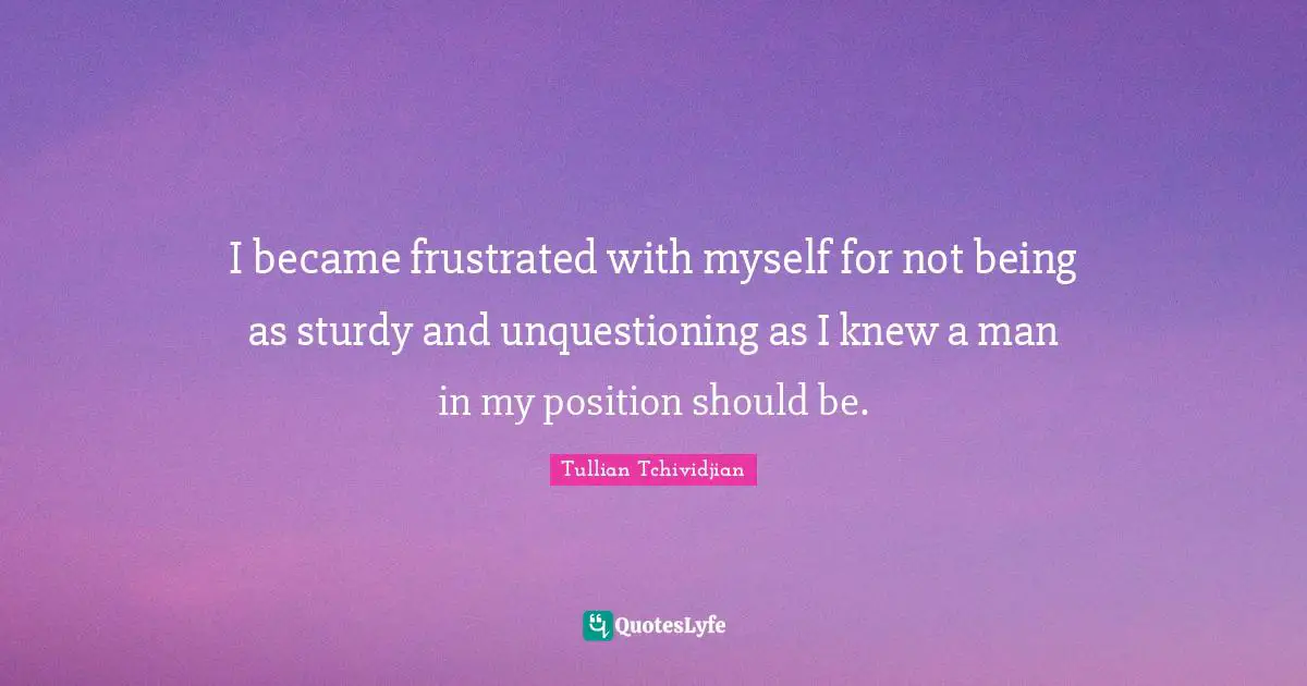 I became frustrated with myself for not being as sturdy and unquestioning as I knew a man in my position should be.