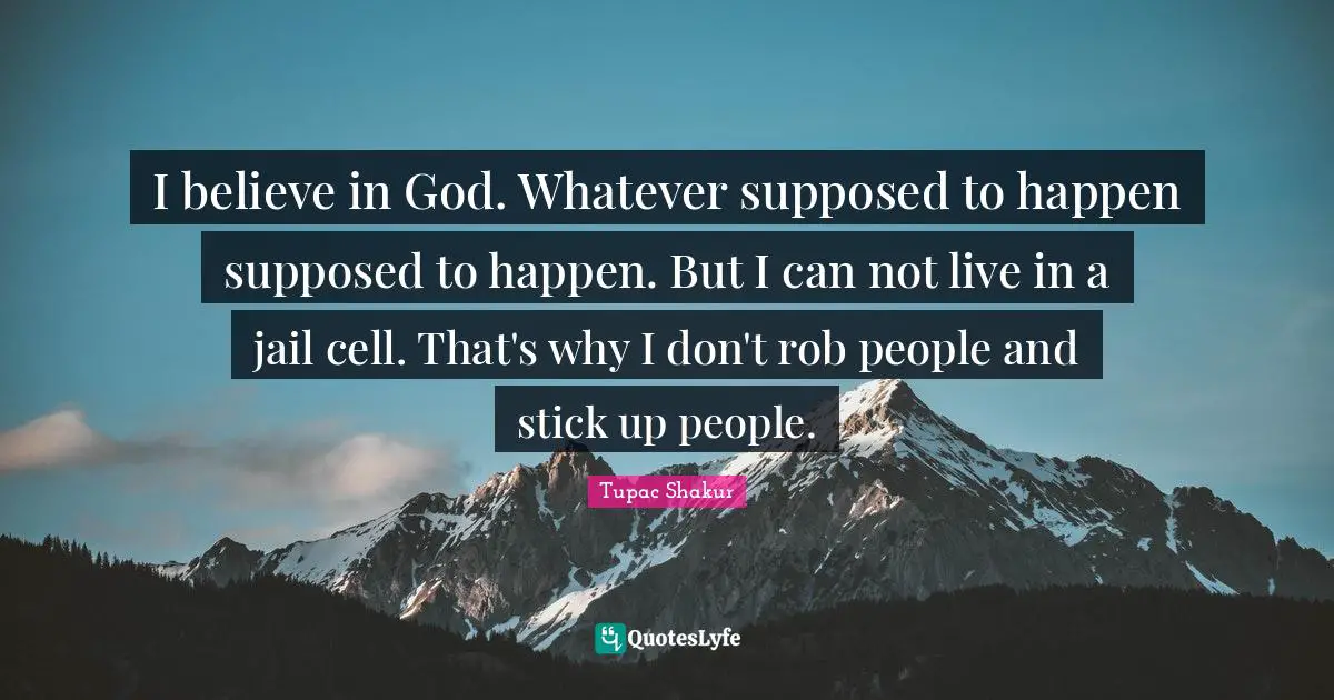 I believe in God. Whatever supposed to happen supposed to happen. But I can not live in a jail cell. That's why I don't rob people and stick up people.